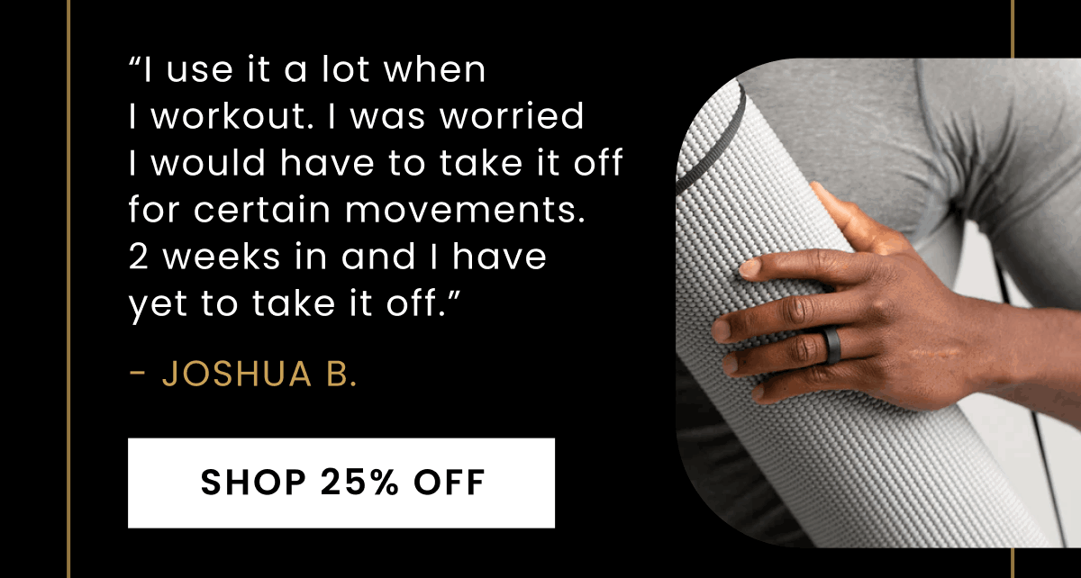 “I use it a lot when  I workout. I was worried  I would have to take it off for certain movements.  2 weeks in and I have  yet to take it off.” - Joshua B. | Shop 25% Off