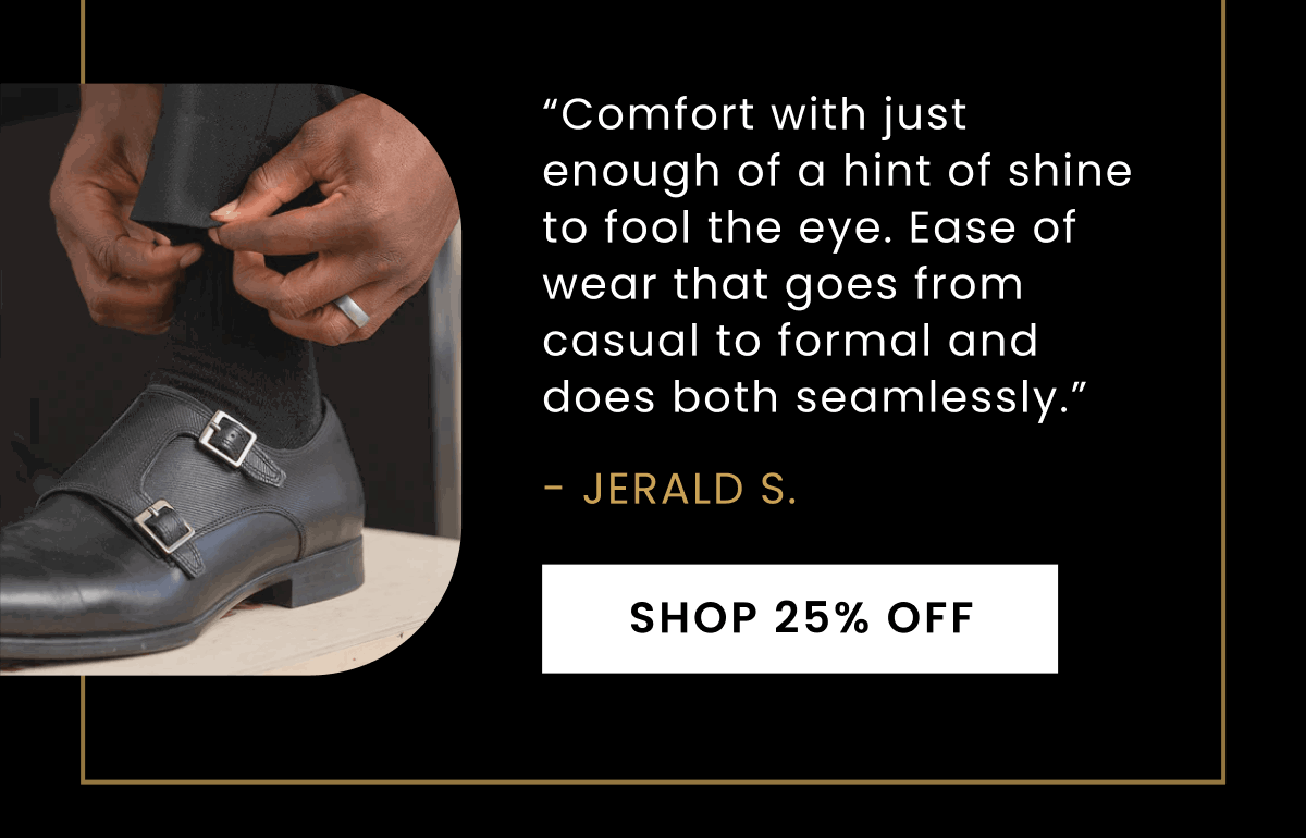 “Comfort with just enough of a hint of shine to fool the eye. Ease of wear that goes from casual to formal and does both seamlessly.” - Jerald S. | Shop 25% Off