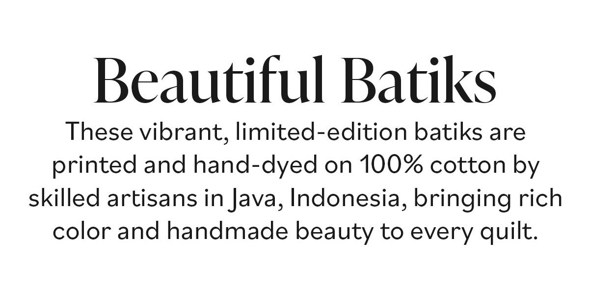 Beautiful Batiks. These vibrant, limited-edition batiks are printed and hand-dyed on 100% cotton by skilled artisans in Java, Indonesia, bringing rich color and handmade beauty to every quilt. >>