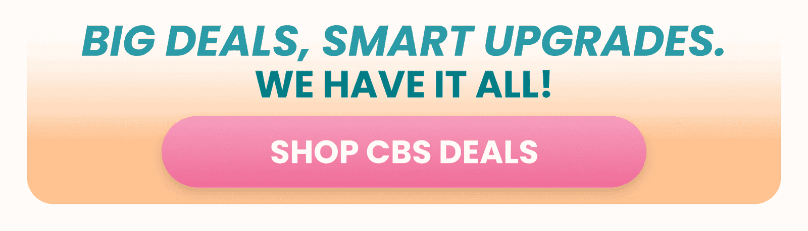 BIG DEALS, SMART UPGRADES. SHOP CBS DEALS