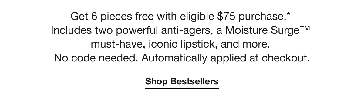 Get 6 pieces free with eligible $75 purchase.* | Includes two powerful anti-agers, a Moisture Surge™ | must-have, iconic lipstick, and more. | No code needed. Automatically applied at checkout. | Shop Bestsellers