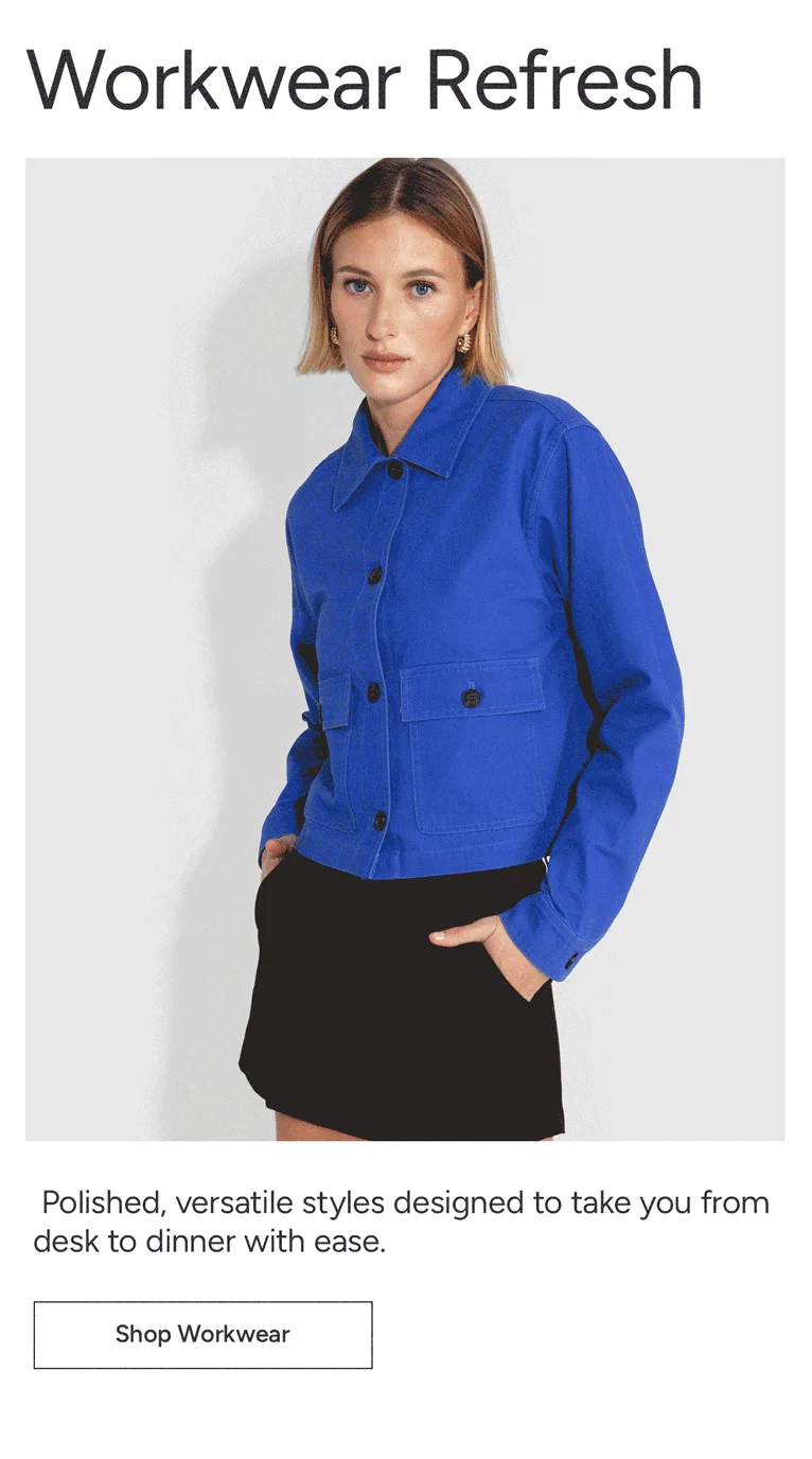 Workwear Refresh: Polished, versatile styles designed to take you from desk to dinner with ease.