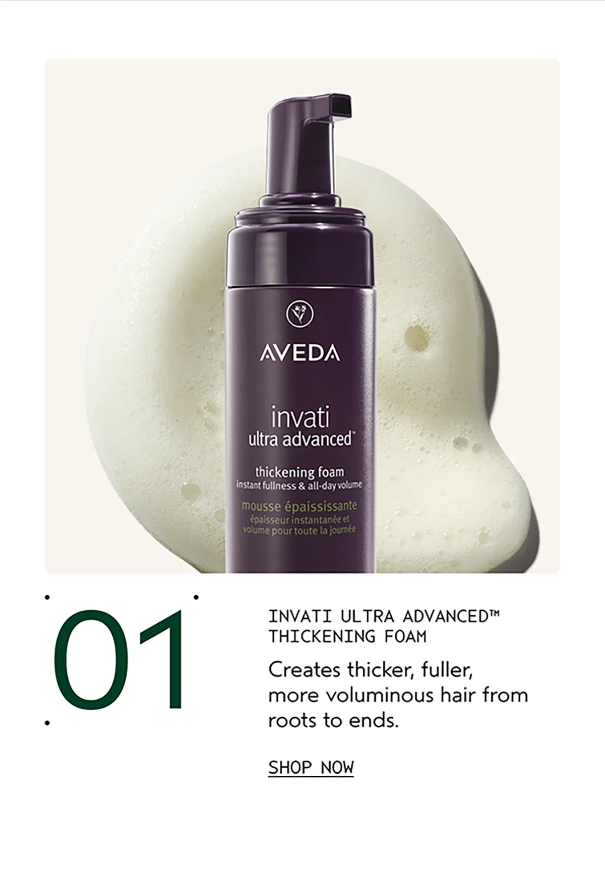01 | INVATI ULTRA ADVANCED™ THICKENING FOAM | Creates thicker, fuller, more voluminous hair from roots to ends. | SHOP NOW