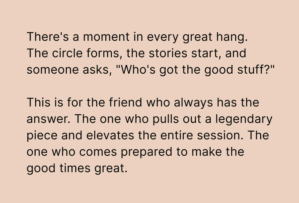 There's a moment in every great hang. The circle forms, the stories start, and someone asks, "Who's got the good stuff?"  This is for the friend who always has the answer. The one who pulls out a legendary piece and elevates the entire session. The one who comes prepared to make the good times great.