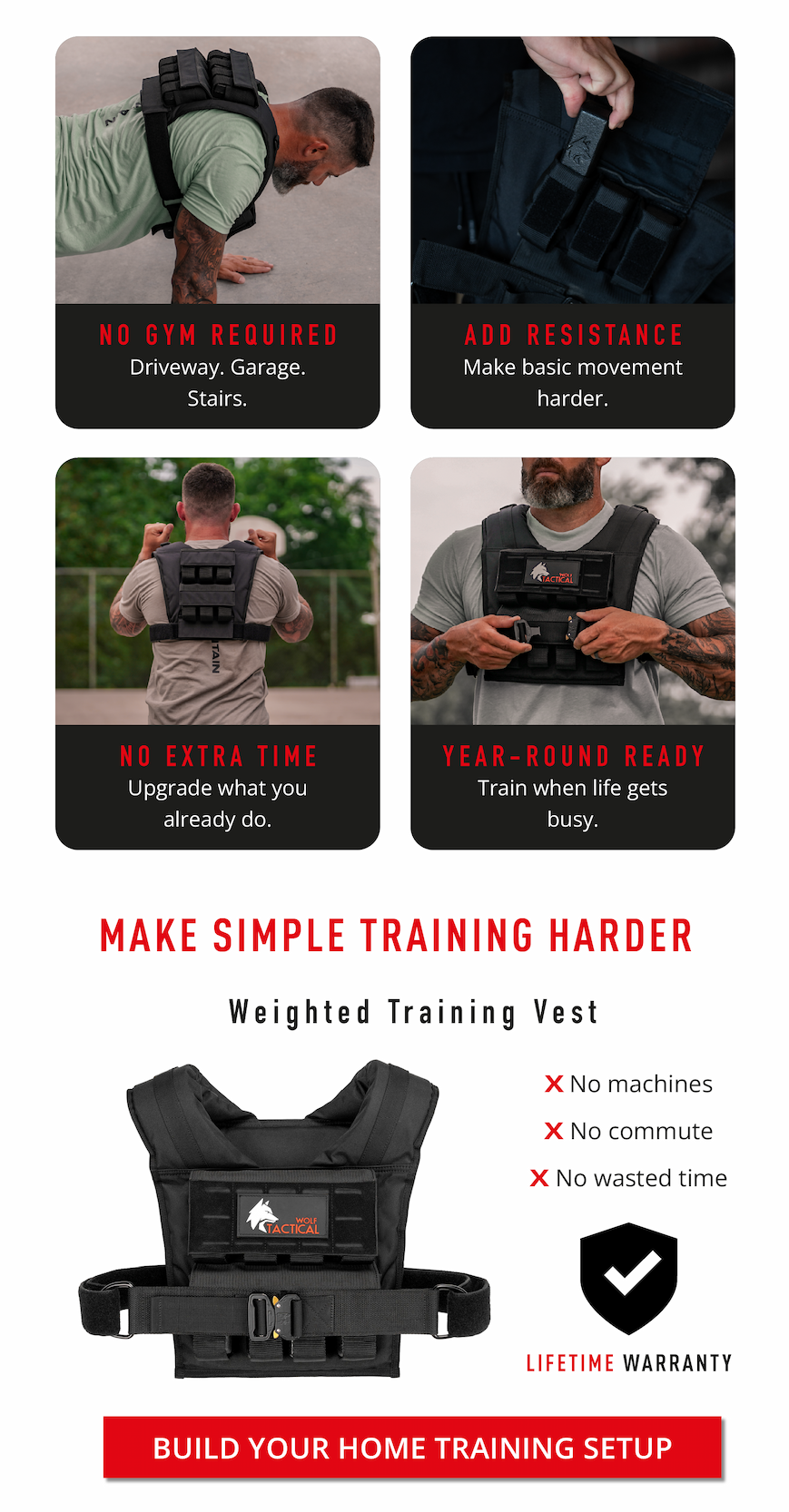 NO GYM REQUIRED Driveway. Garage. Stairs.   NO EXTRA TIME Upgrade what you already do.       ADD RESISTANCE Make basic movement harder.         YEAR-ROUND READY Train when life gets busy. MAKE SIMPLE TRAINING HARDER.    Weighted Training Vest.  ✕ No machines  ✕ No commute  ✕ No wasted time   