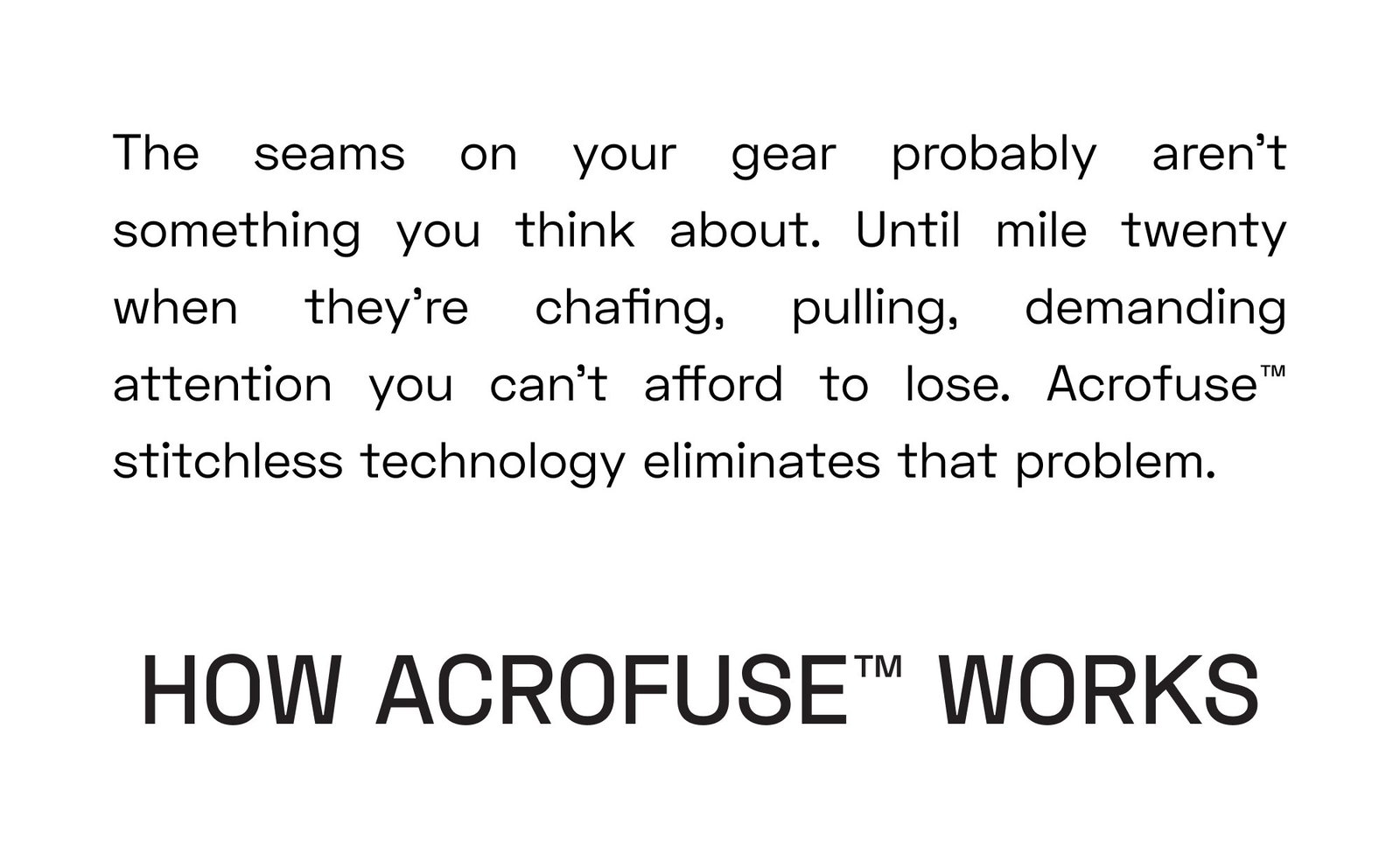The seams on your gear probably aren't something you think about. Until mile twenty when they're chafing, pulling, demanding attention you can't afford to lose. Acrofuse™ stitchless technology eliminates that problem. How Acrofuse™ Works