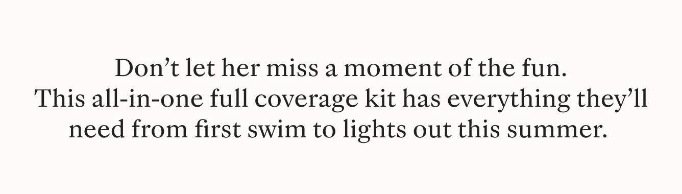 Don't let her miss a moment of the fun. This all-in-one coverage kit has everything they'll need from first swim to lights out this summer.