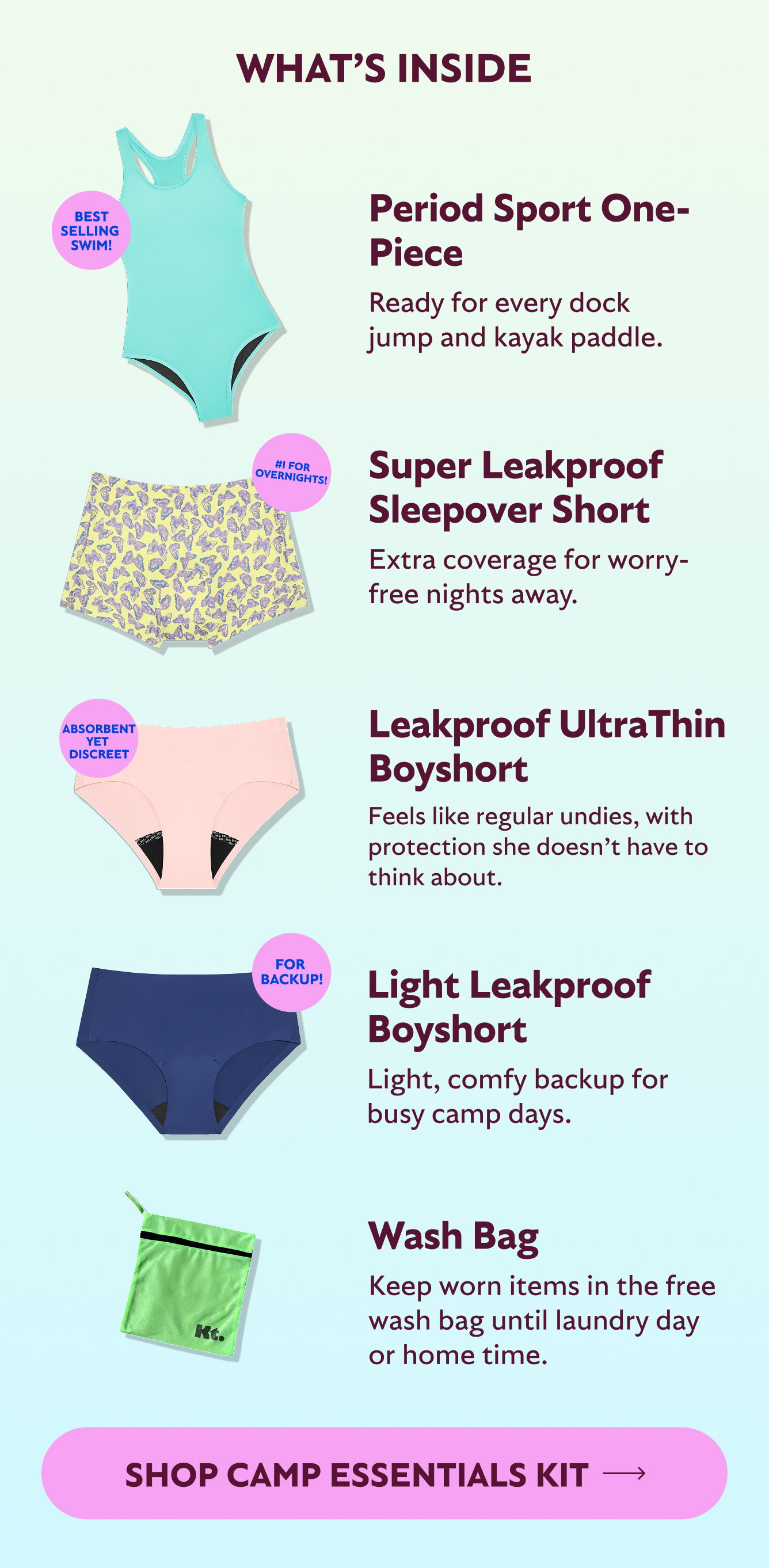 What's inside. Period Sport One-Piece. Ready for every dock and kayak paddle. Best selling swim! Super Leakproof Sleepover Short. Extra coverage for worry-free nights away. #1 for overnights. Leakproof UltraThin Boyshort. Feels like regular undies, with protection she doesn't have to think about. Absorbent yet discreet. Light Leakproof Boyshort. Light, comfy backup for busy camp days. For backup! Wash bag. Keep worn items in the free wash bag until laundry day or home time. Shop Camp Essentials Kit