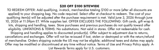 20 dollars OFF 100 dollars SITEWIDE - TO REDEEM OFFER: Add qualifying, in-stock, merchandise totaling 100 dollars or more (after all discounts are applied) to your shopping bag. No code required. Select offer at checkout to redeem. The cost of your qualifying item(s) will be adjusted after the purchase requirement is met. Valid June 3, 2026 through June 10, 2026 at 11:59pm ET. While supplies last. OFFER EXCLUDES THE FOLLOWING: Gift cards, gift wrap and kits, shipping and handling, taxes. Store purchases and previous purchases do not qualify toward offer eligibility. LIMITATIONS and TERMS: No substitutions. Not valid in stores. Offer not redeemable for cash. Shipping and handling applies to discounted product(s). Offer subject to adjustment due to returns, cancellations and exchanges. Offer will not be re-issued if lost, stolen or destroyed or with the return/refund of merchandise. Orders shipping outside the US may not be eligible; additional taxes and duties may apply. Offer may be modified or discontinued at any time without notice. Terms of Use and Privacy Policy apply. A-List Rewards Terms apply for U.S. customers.