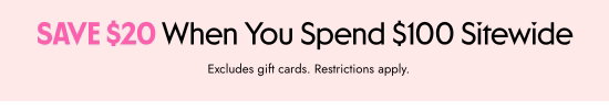 SAVE 20 dollars When You Spend 100 dollars Sitewide. Excludes gift cards. Restrictions apply.
