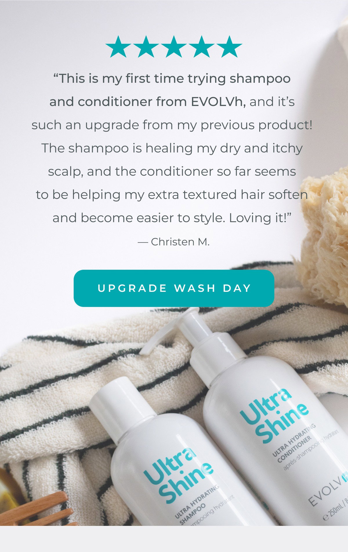  “This is my first time trying shampoo and conditioner from EVOLVh, and it’s such an upgrade from my previous product! The shampoo is healing my dry and itchy scalp, and the conditioner so far seems to be helping my extra textured hair soften and become easier to style. Loving it!” — Christen M.