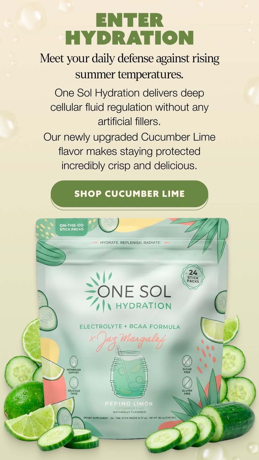 ENTER HYDRATION Meet your daily defense against rising summer temperatures. One Sol Hydration delivers deep cellular fluid regulation without any artificial fillers. Our newly upgraded Cucumber Lime flavor makes staying protected incredibly crisp and delicious. SHOP CUCUMBER LIME