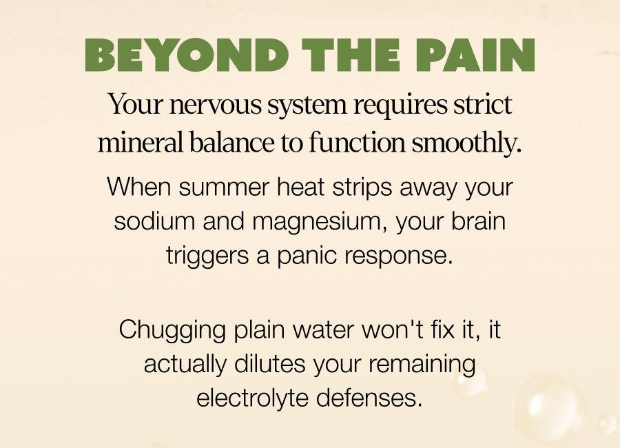 BEYOND THE PAIN Your nervous system requires strict mineral balance to function smoothly. When summer heat strips away your sodium and magnesium, your brain triggers a panic response.  Chugging plain water won't fix it, it actually dilutes your remaining electrolyte defenses.
