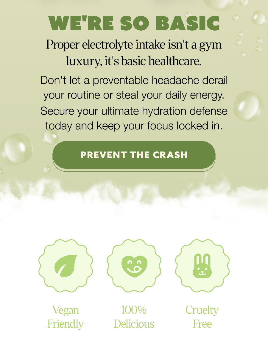 we're so basic Proper electrolyte intake isn't a gym luxury, it's basic healthcare. Don't let a preventable headache derail your routine or steal your daily energy. Secure your ultimate hydration defense today and keep your focus locked in. PREVENT THE CRASH