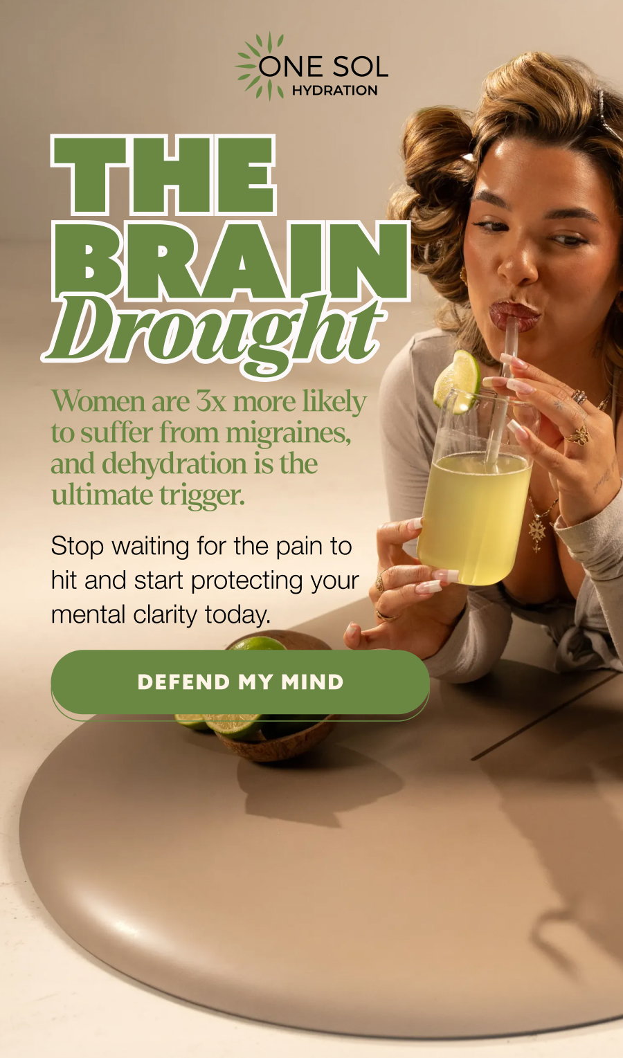 the brain Drought Women are 3x more likely to suffer from migraines, and dehydration is the ultimate trigger. Stop waiting for the pain to hit and start protecting your mental clarity today. DEFEND MY MIND