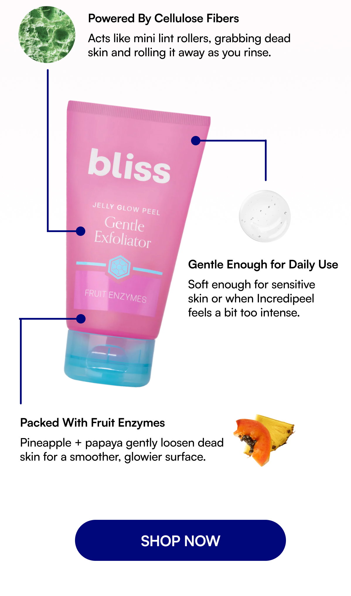 Powered By Cellulose Fibers Acts like mini lint rollers, grabbing dead skin and rolling it away as you rinse. Gentle Enough for Daily Use Soft enough for sensitive skin or when Incredipeel feels a bit too intense. Packed With Fruit Enzymes Pineapple + papaya gently loosen dead skin for a smoother, glowier surface. SHOP NOW
