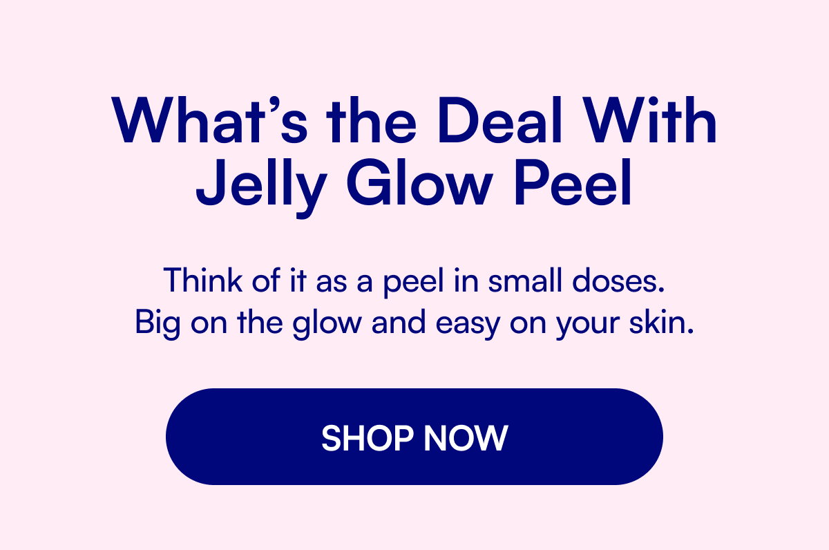 What’s the Deal With Jelly Glow Peel Think of it as a peel in small doses. Big on the glow and easy on your skin. SHOP NOW