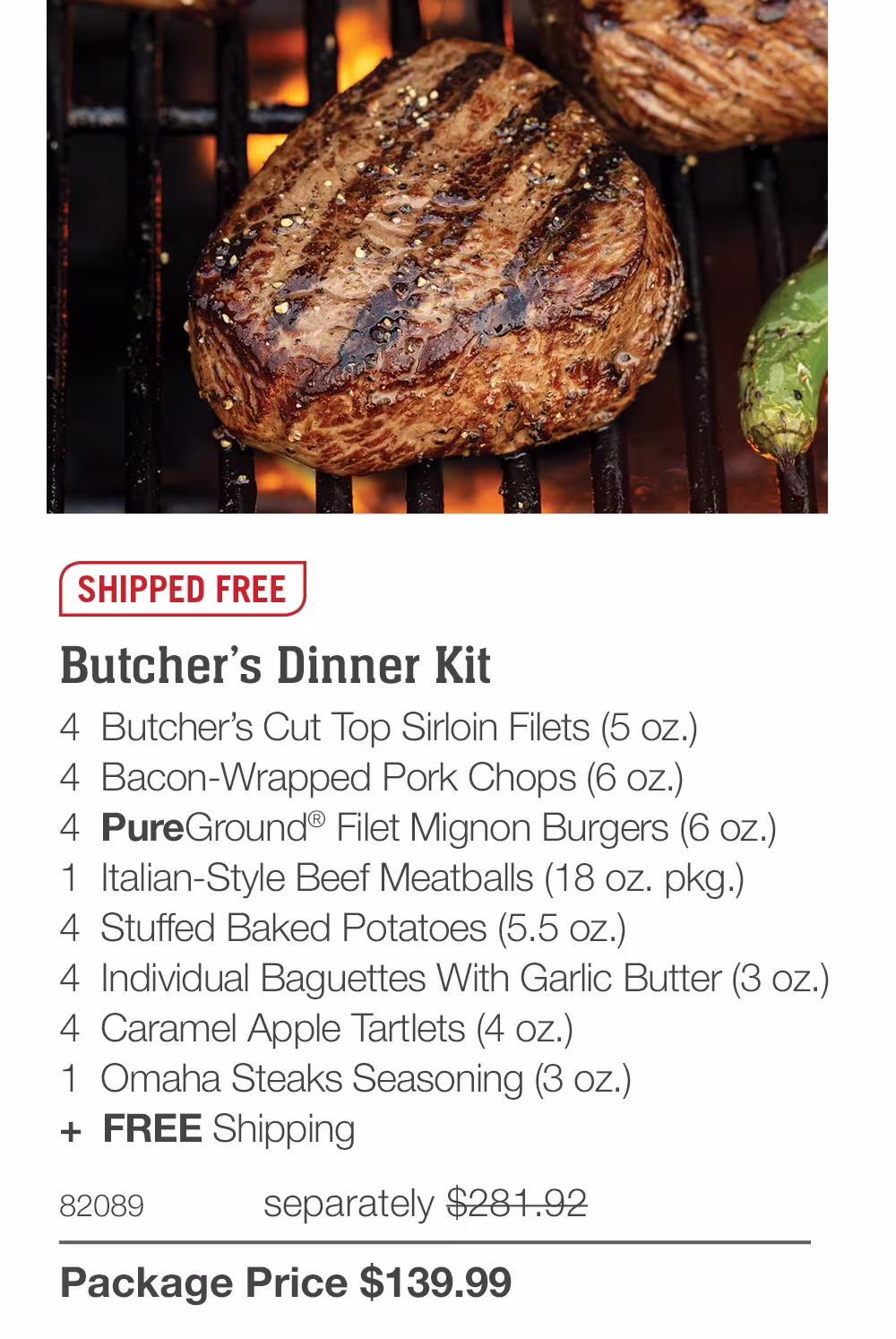 SHIPPED FREE

Butcher’s Dinner Kit
4  Butcher’s Cut Top Sirloin Filets (5 oz.)
4  Bacon-Wrapped Pork Chops (6 oz.)
4  PureGround® Filet Mignon Burgers (6 oz.)
1  Italian-Style Beef Meatballs (18 oz. pkg.)
4  Stuffed Baked Potatoes (5.5 oz.)
4  Individual Baguettes With Garlic Butter (3 oz.)
4  Caramel Apple Tartlets (4 oz.)
1  Omaha Steaks Seasoning (3 oz.)
+  FREE Shipping
82089	  separately $281.92_
Package Price $139.99
