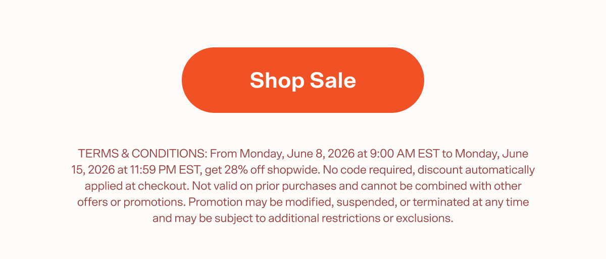 Shop Sale TERMS & CONDITIONS: From Monday, June 8, 2026 at 9:00 AM EST to Monday, June 15, 2026 at 11:59 PM EST, get 28% off shopwide. No code required, discount automatically applied at checkout. Not valid on prior purchases and cannot be combined with other offers or promotions. Promotion may be modified, suspended, or terminated at any time and may be subject to additional restrictions or exclusions.