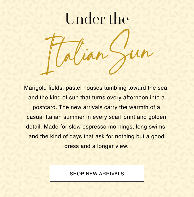 Under the Italian Sun Marigold fields, pastel houses tumbling toward the sea, and the kind of sun that turns every afternoon into a postcard. The new arrivals carry the warmth of a casual Italian summer in every scarf print and golden detail. Made for slow espresso mornings, long swims, and the kind of days that ask for nothing but a good dress and a longer view.  CTA: [SHOP NEW ARRIVALS]