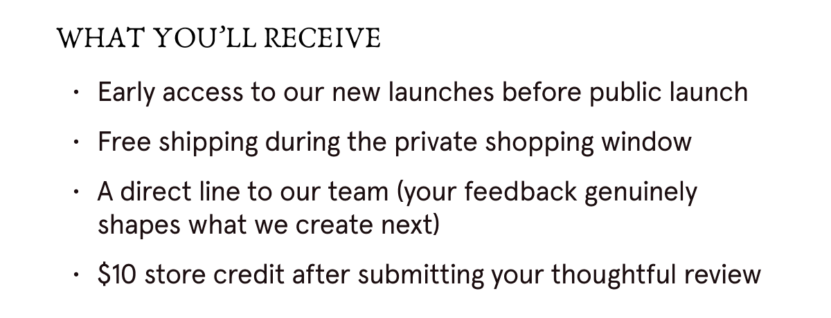 WHAT YOU'LL RECEIVE: 1. Early access to our new launches before public launch. 2. Free shipping during the private shopping window. 3. A direct line to our team (your feedback genuinely shapes what we create next). 4. $10 store credit after submitting your thoughtful review.