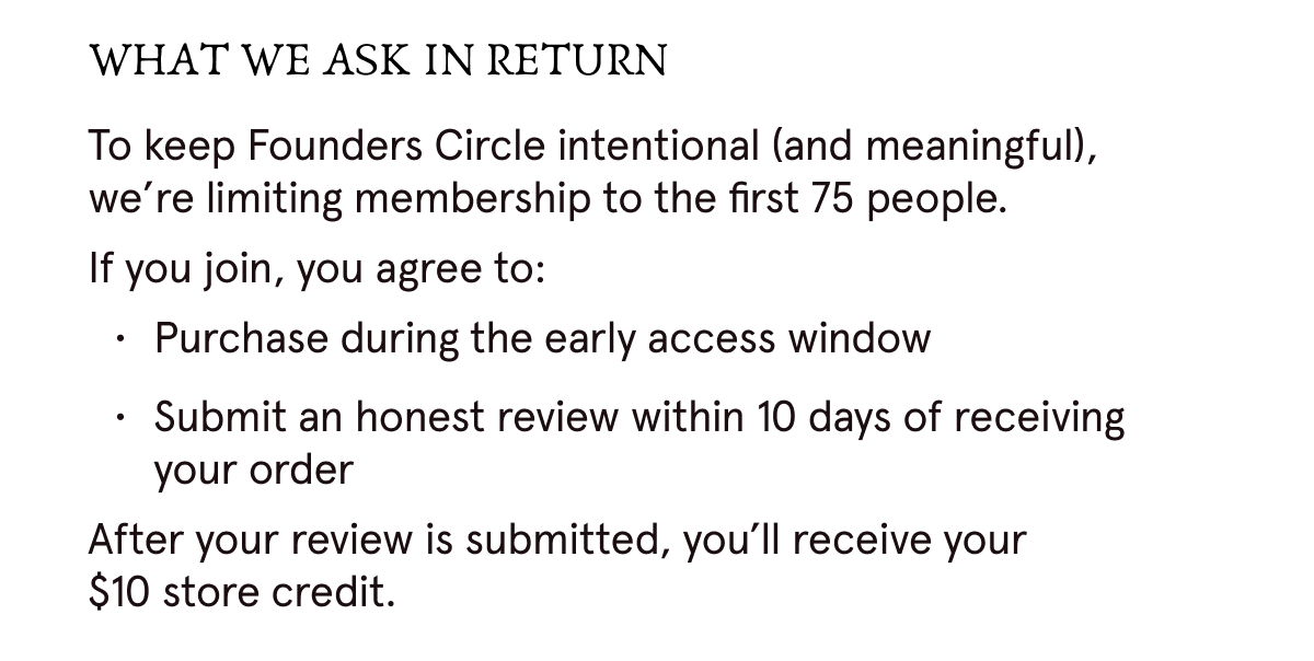 WHAT WE ASK IN RETURN: To keep Founders Circle intentional (and meaningful), we're limiting membership to the first 75 people. If you join, you agree to: 1. Purchase during the early access window. 2. Submit an honest review within 10 days of receiving your order. After your review is submitted, you'll receive your $10 store credit.