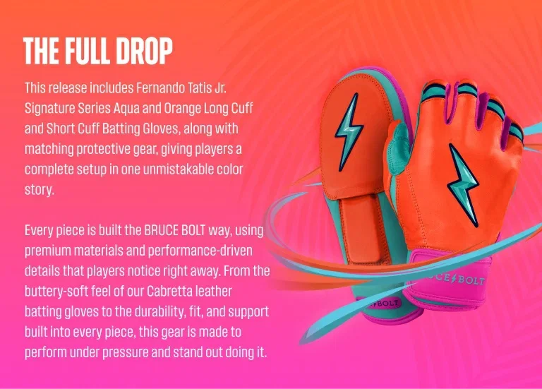 The Full Drop. This release includes Fernando Tatis Jr. Signature Series Aqua and Orange Long Cuff and Short Cuff Batting Gloves, along with matching protective gear, giving players a complete setup in one unmistakable color story. Every piece is built the BRUCE BOLT way, using premium materials and performance-driven details that players notice right away. From the buttery-soft feel of our Cabretta leather batting gloves to the durability, fit, and support built into every piece, this gear is 