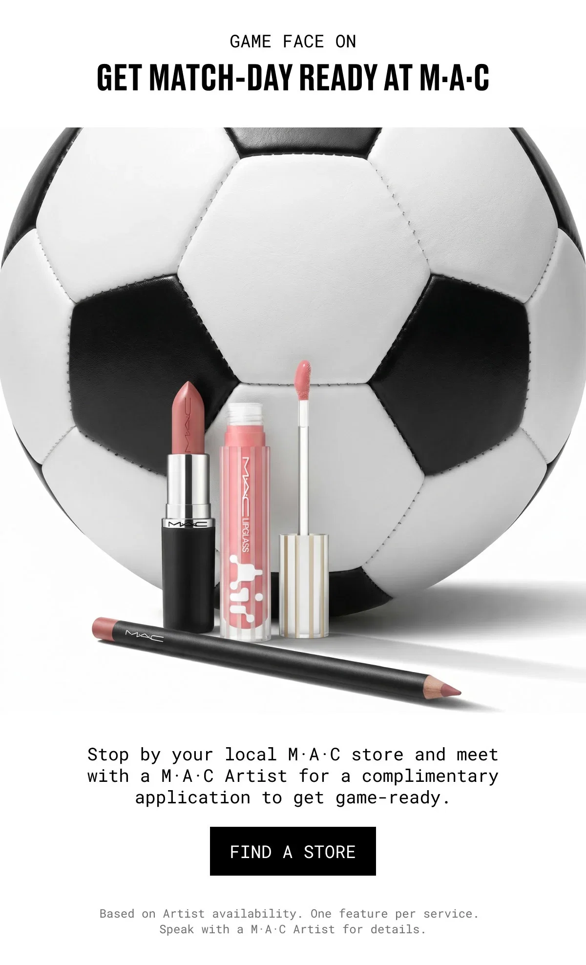 GAME FACE ON | GET MATCH-DAY READY AT M·A·C | M·A·C | Stop by your local M·A·C store and meet with a M·A·C Artist for a complimentary application to get game-ready. | FIND A STORE | Based on Artist availability. One feature per service. Speak with a M·A·C Artist for details.