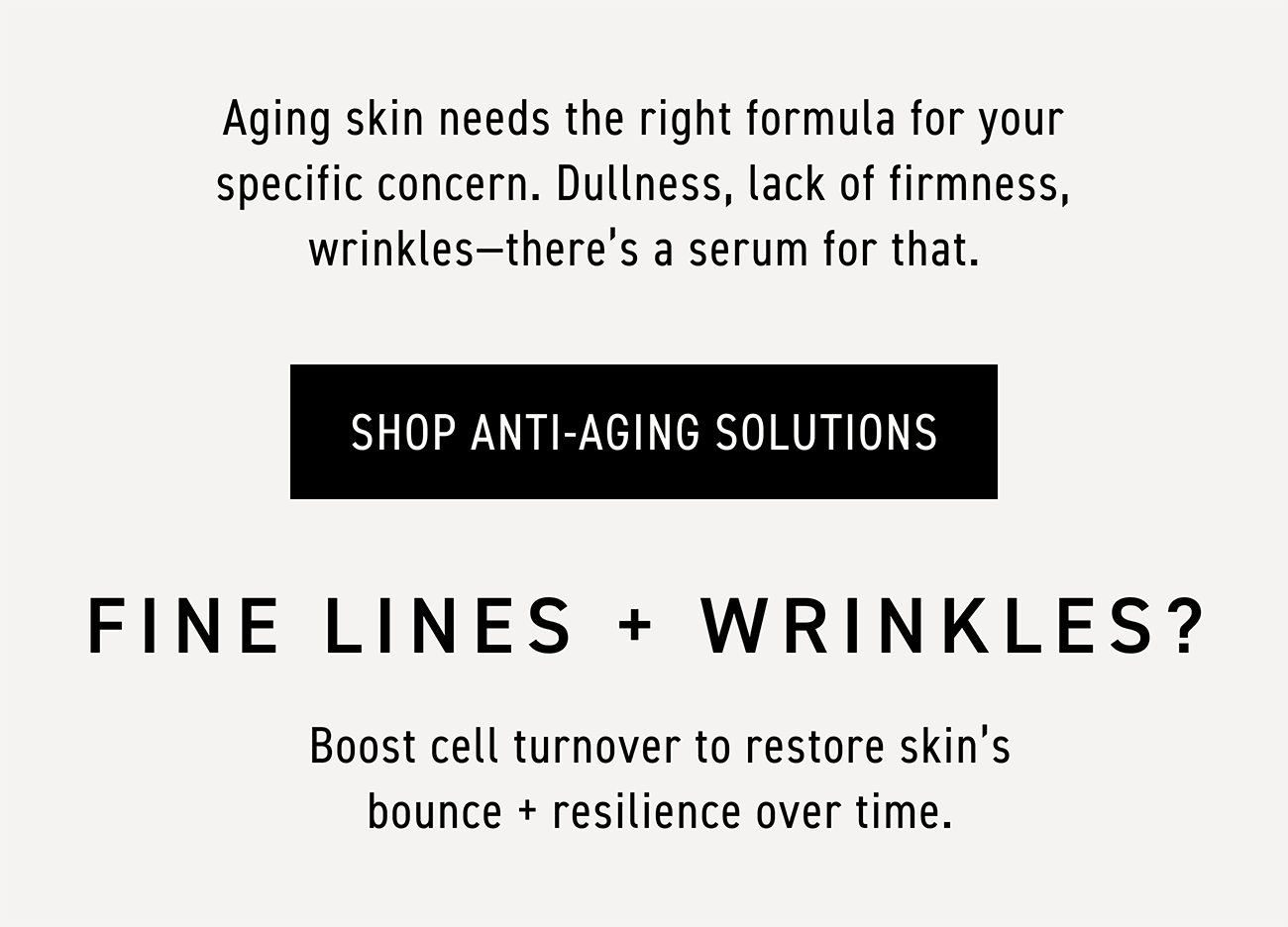 Aging skin needs the right formula for your specific concern. Dullness, lack of firmness, wrinkles—there's a serum for that. CTA: SHOP ANTI-AGING SOLUTIONS