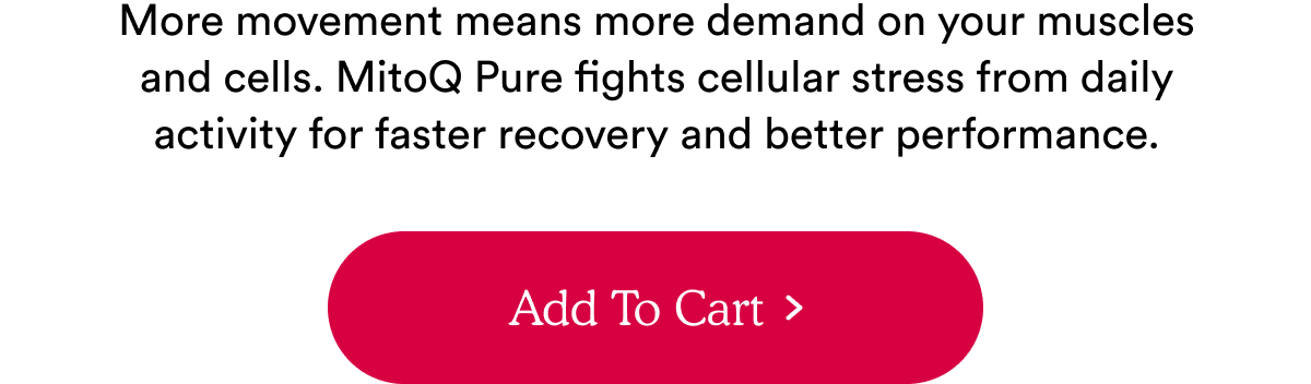 More movement means more demand on your muscles and cells. MitoQ Pure fights cellular stress from daily activity for faster recovery and better performance.