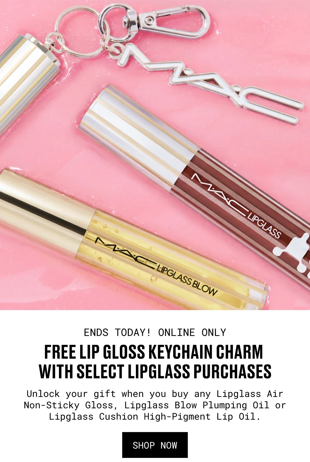 M·A·C | ENDS TODAY! ONLINE ONLY | FREE LIP GLOSS KEYCHAIN CHARM WITH SELECT LIPGLASS PURCHASES | Unlock your gift when you buy any Lipglass Air Non-Sticky Gloss, Lipglass Blow Plumping Oil or Lipglass Cushion High-Pigment Lip Oil. | SHOP NOW
