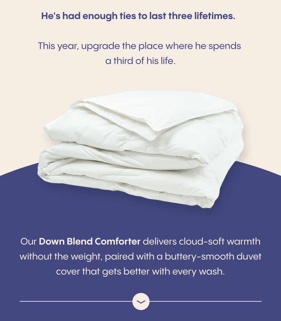 This year, upgrade the place where he spends a third of his life. Our Down Blend Comforter delivers cloud-soft warmth without the weight, paired with a buttery-smooth duvet cover that gets better with every wash.