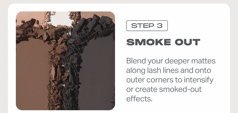 STEP 3 SMOKE OUT Blend your deeper mattes along lash lines and onto outer corners to intensify or create smoked-out effects.