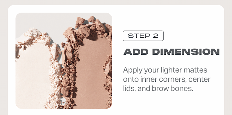 STEP 2 ADD DIMENSION Apply your lighter mattes onto inner corners, center lids, and brow bones.