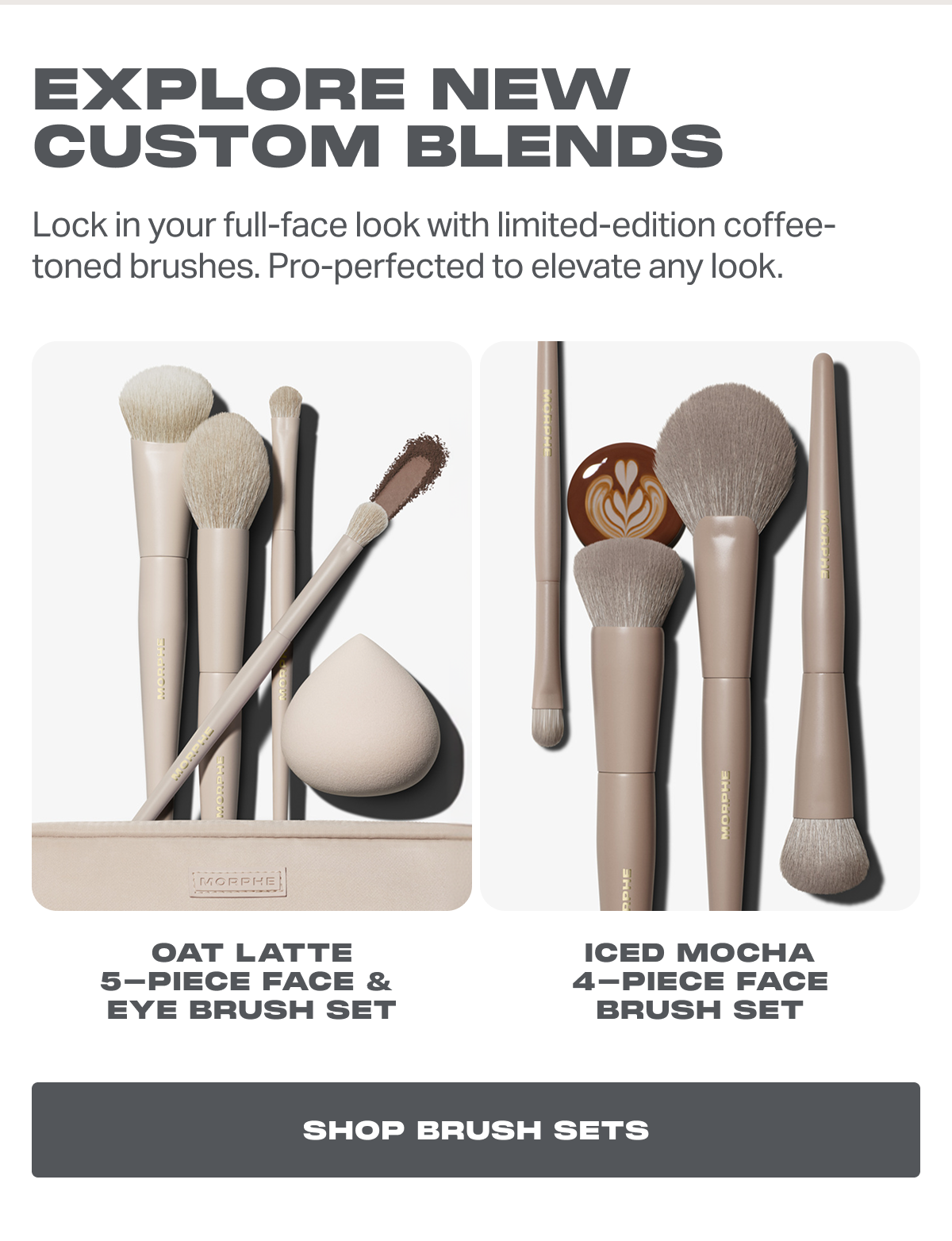 Explore new custom blends - Lock in your full-face look with limited-edition coffee-toned brushes. Pro-perfected to elevate any look. Oat Latte 5-Piece Face &  Eye Brush Set Iced Mocha 4-Piece Face Brush Set shop brush sets