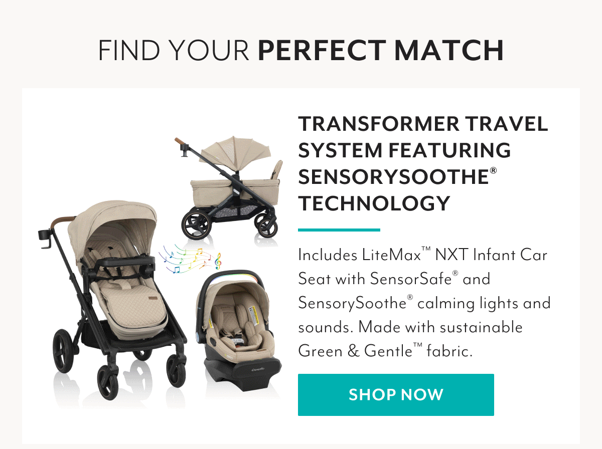 FIND YOUR PERFECT MATCH | TRANSFORMER TRAVEL SYSTEM FEATURING SENSORYSOOTHE® TECHNOLOGY | Includes LiteMax™ NXT Infant Car Seat with SensorSafe® and SensorySoothe® calming lights and sounds. Made with sustainable Green & Gentle™ fabric. | SHOP NOW