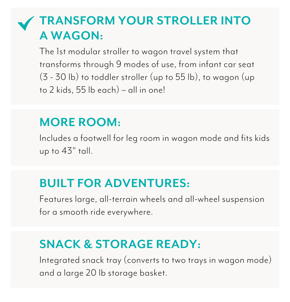 TRANSFORM YOUR STROLLER INTO A WAGON: The 1st modular stroller wagon travel system that transforms through 9 modes of use, from infant car seat (3 - 30 lb) to toddler stroller (up to 55 lb), to wagon (up to 2 kids, 55 lb each) - all in one! | MORE ROOM: Includes a footwell for leg room in wagon mode and fits kids up to 43 inches tall. | BUILT FOR ADVENTURES: Features large, all-terrain wheels and all-wheel suspension for a smooth ride everywhere. | SNACK & STORAGE READY: Integrated snack tray (converts to two trays in wagon mode) and a large 20 lb storage basket.
