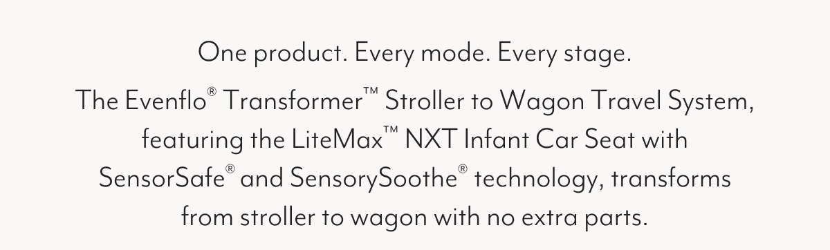 One product. Every mode. Every stage. The Evenflo® Transformer™ Stroller to Wagon Travel System, featuring the LiteMax™ NXT Infant Car Seat with SensorSafe® and SensorySoothe® technology, transforms from stroller to wagon with no extra parts.