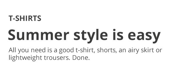 T-SHIRTS Summer style is easy All you need is a good t-shirt, shorts, an airy skirt or lightweight trousers. Done.