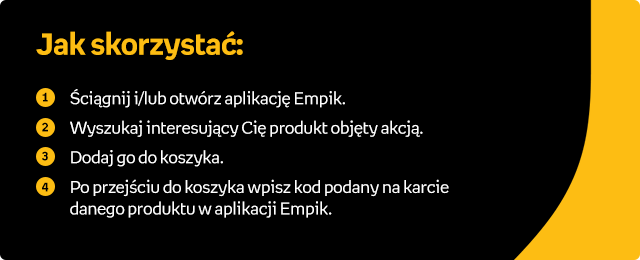 Jak skorzystać: (1) Ściągnij i/lub otwórz aplikację Empik. (2) Wyszukaj interesujący Cię produkt objęty akcją. (3) Dodaj go do koszyka. (4) Po przejściu do koszyka wpisz kod podany na karcie danego produktu w aplikacji Empik.