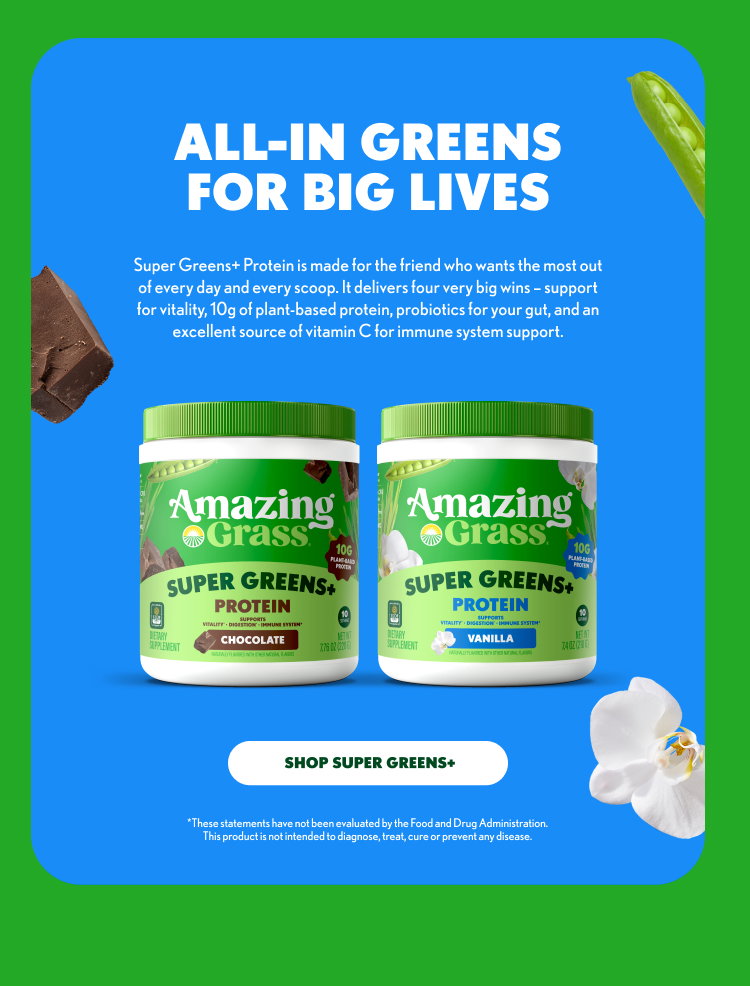 ALL-IN GREENS FOR BIG LIVES Super Greens+ Protein is made for the friend who wants the most out of every day and every scoop. It delivers four very big wins – support for vitality, 10g of plant-based protein, probiotics for your gut, and an excellent source of vitamin C for immune system support. Amazing Grass SUPER GREENS+ PROTEIN SUPPORTS VITALITY + DIGESTIVE & IMMUNE SYSTEM CHOCOLATE Amazing Grass SUPER GREENS+ PROTEIN SUPPORTS VITALITY + DIGESTIVE & IMMUNE SYSTEM VANILLA SHOP SUPER GREENS+ *These statements have not been evaluated by the Food and Drug Administration. This product is not intended to diagnose, treat, cure or prevent any disease. Provide your feedback on BizChat