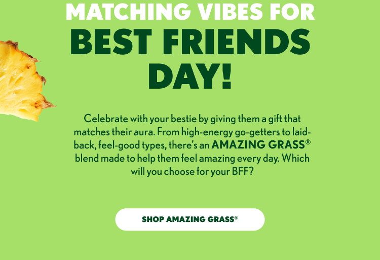 MATCHING VIBES FOR BEST FRIENDS DAY! Celebrate with your bestie by giving them a gift that matches their aura. From high-energy go-getters to laid-back, feel-good types, there’s an AMAZING GRASS® blend made to help them feel amazing every day. Which will you choose for your BFF? SHOP AMAZING GRASS®