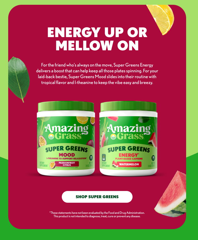ENERGY UP OR MELLOW ON For the friend who’s always on the move, Super Greens Energy delivers a boost that can help keep all those plates spinning. For your laid-back bestie, Super Greens Mood slides into their routine with tropical flavor and l-theanine to keep the vibe easy and breezy. Amazing Grass SUPER GREENS MOOD L-THEANINE TO SUPPORT RELAXATION PASSIONFRUIT CITRUS Amazing Grass SUPER GREENS ENERGY PLANT-BASED CAFFEINE WATERMELON SHOP SUPER GREENS *These statements have not been evaluated by the Food and Drug Administration. This product is not intended to diagnose, treat, cure or prevent any disease.