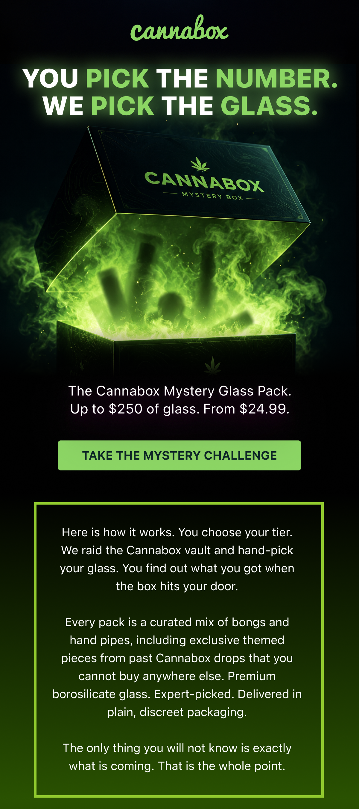Here is how it works. You choose your tier. We raid the Cannabox vault and hand-pick your glass. You find out what you got when the box hits your door.  Every pack is a curated mix of bongs and hand pipes, including exclusive themed pieces from past Cannabox drops that you cannot buy anywhere else. Premium borosilicate glass. Expert-picked. Delivered in plain, discreet packaging.  The only thing you will not know is exactly what is coming. That is the whole point.