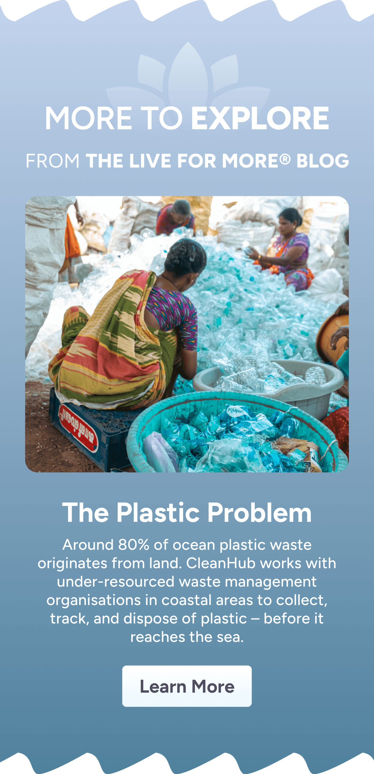 More to Explore From the LIVE FOR MORE® Blog – The Plastic Problem – Around 80% of ocean plastic waste originates from land. CleanHub works with under-resourced waste management organisations in coastal areas to collect, track, and dispose of plastic before it reaches the sea. Learn More