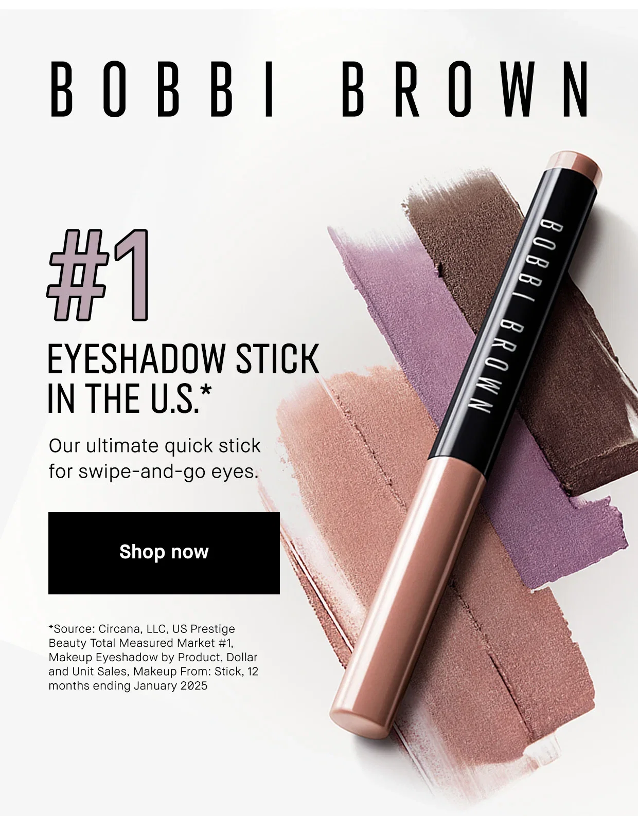 | #1 | EYESHADOW STICK | IN THE U.S .* | Our ultimate quick stick for swipe-and-go eyes. Shop now | *Source: Circana, LLC, US Prestige | Beauty Total Measured Market #1, | Makeup Eyeshadow by Product, Dollar and Unit Sales, Makeup From: Stick, 12 months ending January 2025