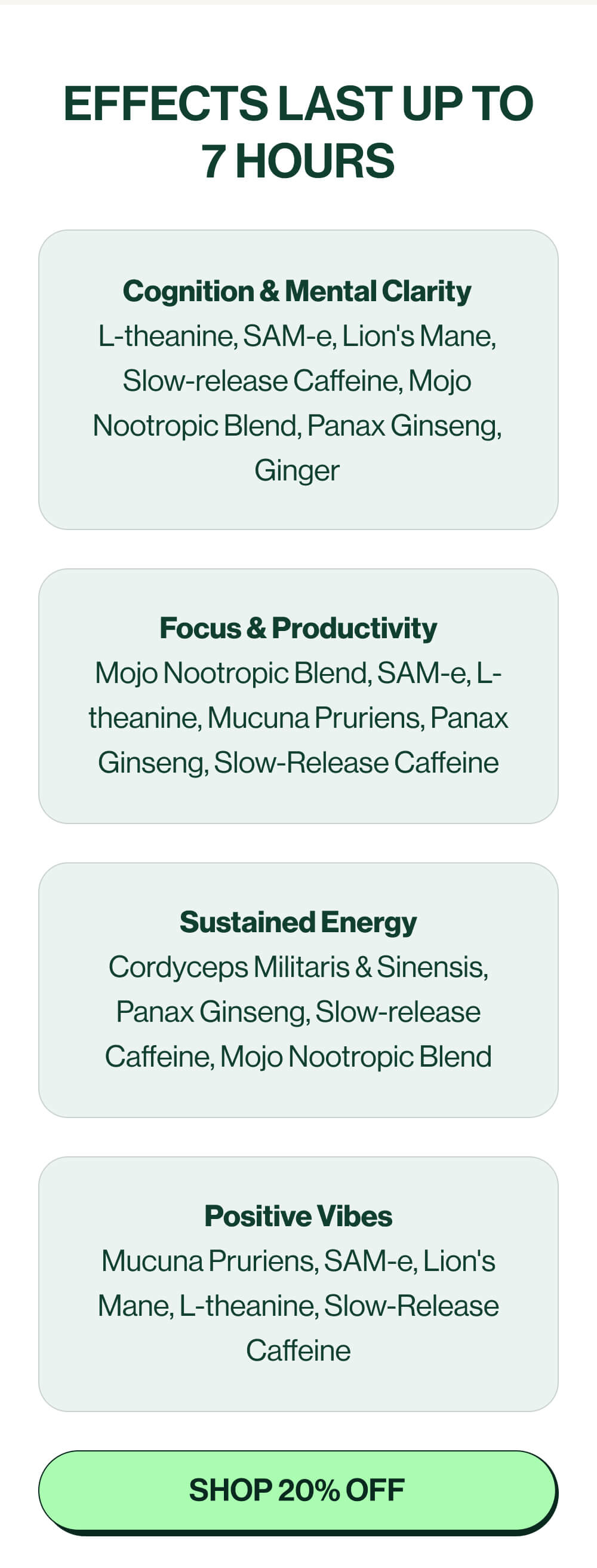 Effects last up to 7 hours | Cognition & Mental Clarity L-theanine, SAM-e, Lion's Mane, Slow-release Caffeine, Mojo Nootropic Blend, Panax Ginseng, Ginger | Focus & Productivity Mojo Nootropic Blend, SAM-e, L-theanine, Mucuna Pruriens, Panax Ginseng, Slow-Release Caffeine | Sustained Energy Cordyceps Militaris & Sinensis, Panax Ginseng, Slow-release Caffeine, Mojo Nootropic Blend | Positive Vibes Mucuna Pruriens, SAM-e, Lion's Mane, L-theanine, Slow-Release Caffeine | [Shop 20% off]