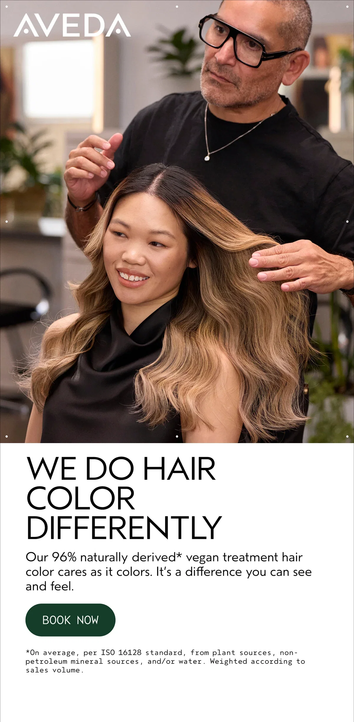 AVEDA | WE DO HAIR COLOR DIFFERENTLY | Our 96% naturally derived* vegan treatment hair color cares as it colors. It’s a difference you can see and feel. | BOOK NOW | *On average, per ISO 16128 standard, from plant sources, non-petroleum mineral sources, and/or water. Weighted according to sales volume.