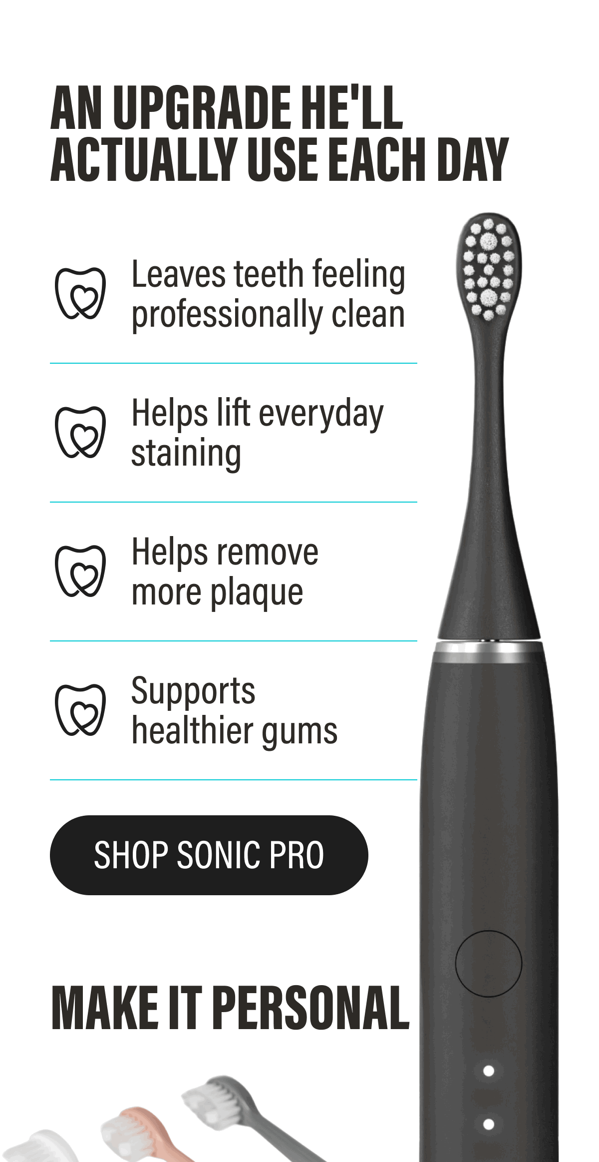 AN UPGRADE HE'LL ACTUALLY USE EACH DAY | ✔ Helps remove more plaque  ✔ Supports healthier gums  ✔ Helps lift everyday staining  ✔ Leaves teeth feeling professionally clean | SHOP SONIC PRO
