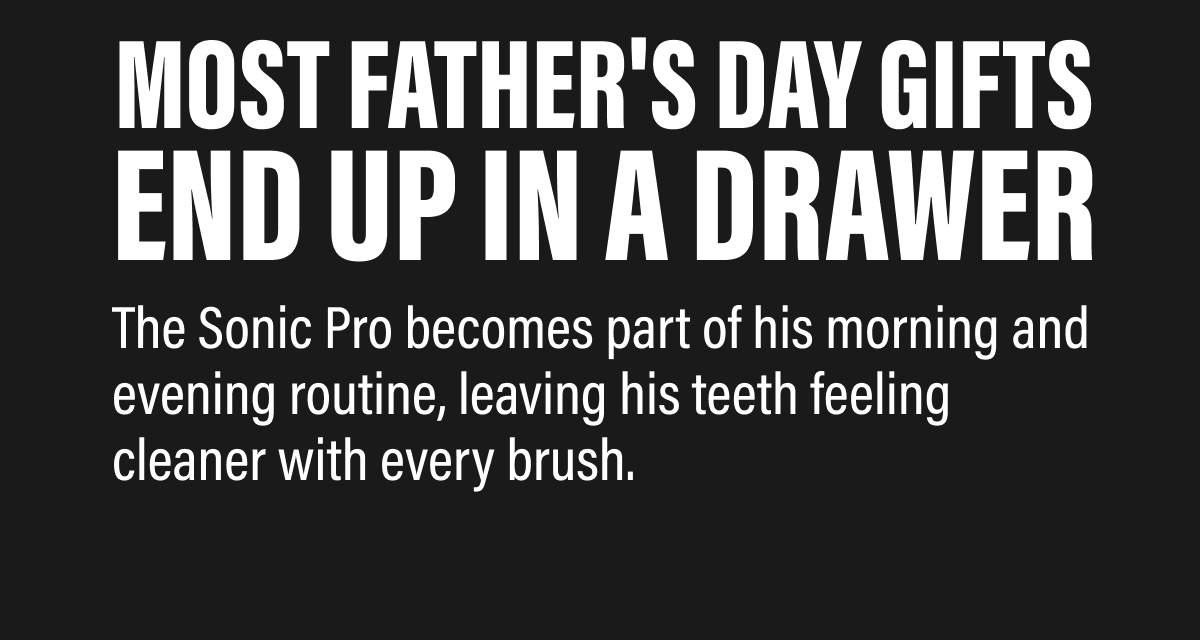 Most Father's Day gifts end up in a drawer The Sonic Pro becomes part of his morning and evening routine, leaving his teeth feeling cleaner with every brush.